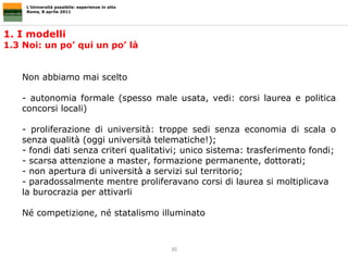 1. I modelli  1.3 Noi: un po’ qui un po’ là L’Università possibile: esperienze in atto Roma, 8 aprile 2011 Non abbiamo mai scelto - autonomia formale (spesso male usata, vedi: corsi laurea e politica concorsi locali) - proliferazione di università: troppe sedi senza economia di scala o senza qualità (oggi università telematiche!);  fondi dati senza criteri qualitativi; unico sistema: trasferimento fondi;  scarsa attenzione a master, formazione permanente, dottorati;  - non apertura di università a servizi sul territorio; - paradossalmente mentre proliferavano corsi di laurea si moltiplicava la burocrazia per attivarli Né competizione, né statalismo illuminato 