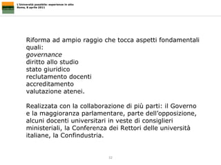 L’Università possibile: esperienze in atto Roma, 8 aprile 2011 Riforma ad ampio raggio che tocca aspetti fondamentali quali:  governance   diritto allo studio stato giuridico  reclutamento docenti accreditamento  valutazione atenei.  Realizzata con la collaborazione di più parti: il Governo e la maggioranza parlamentare, parte dell’opposizione, alcuni docenti universitari in veste di consiglieri ministeriali, la Conferenza dei Rettori delle università italiane, la Confindustria. 
