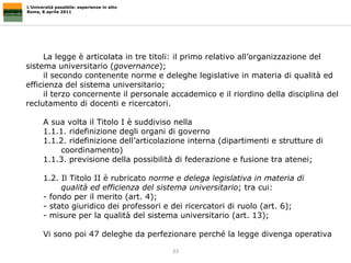 L’Università possibile: esperienze in atto Roma, 8 aprile 2011 La legge è articolata in tre titoli: il primo relativo all’organizzazione del sistema universitario ( governance ); il secondo contenente norme e deleghe legislative in materia di qualità ed efficienza del sistema universitario; il terzo concernente il personale accademico e il riordino della disciplina del reclutamento di docenti e ricercatori. A sua volta il Titolo I è suddiviso nella  1.1.1. ridefinizione degli organi di governo  1.1.2. ridefinizione dell’articolazione interna (dipartimenti e strutture di  coordinamento)  1.1.3. previsione della possibilità di federazione e fusione tra atenei;  1.2. Il Titolo II è rubricato  norme e delega legislativa in materia di  qualità ed efficienza del sistema universitario ; tra cui: - fondo per il merito (art. 4);  - stato giuridico dei professori e dei ricercatori di ruolo (art. 6); - misure per la qualità del sistema universitario (art. 13);  Vi sono poi 47 deleghe da perfezionare perché la legge divenga operativa 