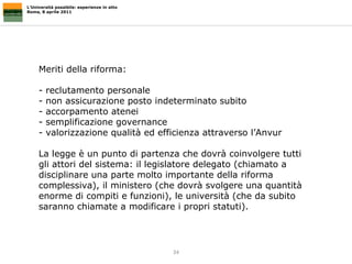 L’Università possibile: esperienze in atto Roma, 8 aprile 2011 Meriti della riforma: reclutamento personale non assicurazione posto indeterminato subito  accorpamento atenei semplificazione governance valorizzazione qualità ed efficienza attraverso l’Anvur La legge è un punto di partenza che dovrà coinvolgere tutti gli attori del sistema: il legislatore delegato (chiamato a disciplinare una parte molto importante della riforma complessiva), il ministero (che dovrà svolgere una quantità enorme di compiti e funzioni), le università (che da subito saranno chiamate a modificare i propri statuti).  