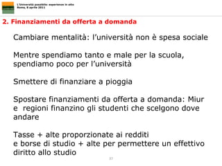 2. Finanziamenti da offerta a domanda L’Università possibile: esperienze in atto Roma, 8 aprile 2011 Cambiare mentalità: l’università non è spesa sociale Mentre spendiamo tanto e male per la scuola, spendiamo poco per l’università Smettere di finanziare a pioggia  Spostare finanziamenti da offerta a domanda: Miur e  regioni finanzino gli studenti che scelgono dove andare  Tasse + alte proporzionate ai redditi  e borse di studio + alte per permettere un effettivo diritto allo studio 