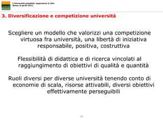 3. Diversificazione e competizione università L’Università possibile: esperienze in atto Roma, 8 aprile 2011 Scegliere un modello che valorizzi una competizione virtuosa fra università, una libertà di iniziativa responsabile, positiva, costruttiva Flessibilità di didattica e di ricerca vincolati al raggiungimento di obiettivi di qualità e quantità Ruoli diversi per diverse università tenendo conto di economie di scala, risorse attivabili, diversi obiettivi effettivamente perseguibili 