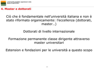 L’Università possibile: esperienze in atto Roma, 8 aprile 2011 4. Master e dottorati Ciò che è fondamentale nell’università italiana e non è stato riformato organicamente: l’eccellenza (dottorati, master…) Dottorati di livello internazionale Formazione permanente classe dirigente attraverso master universitari Estension e fondazioni per le università a questo scopo 