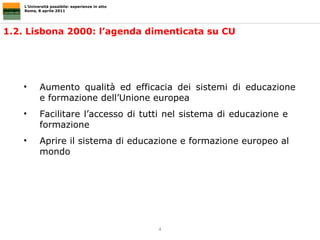 1.2. Lisbona 2000: l’agenda dimenticata su CU L’Università possibile: esperienze in atto Roma, 8 aprile 2011 Aumento qualità ed efficacia dei sistemi di educazione  e formazione dell’Unione europea Facilitare l’accesso di tutti nel sistema di educazione e  formazione Aprire il sistema di educazione e formazione europeo al  mondo  