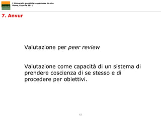 L’Università possibile: esperienze in atto Roma, 8 aprile 2011 Valutazione per  peer review  Valutazione come capacità di un sistema di prendere coscienza di se stesso e di procedere per obiettivi. 7. Anvur 
