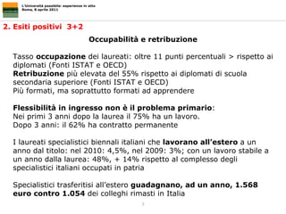 L’Università possibile: esperienze in atto Roma, 8 aprile 2011 2. Esiti positivi  3+2  Occupabilità e retribuzione Tasso  occupazione  dei laureati: oltre 11 punti percentuali > rispetto ai diplomati (Fonti ISTAT e OECD)  Retribuzione  più elevata del 55% rispetto ai diplomati di scuola secondaria superiore (Fonti ISTAT e OECD)  Più formati, ma soprattutto formati ad apprendere Flessibilità in ingresso non è il problema primario : Nei primi 3 anni dopo la laurea il 75% ha un lavoro.  Dopo 3 anni: il 62% ha contratto permanente I laureati specialistici biennali italiani che  lavorano all’estero  a un anno dal titolo: nel 2010: 4,5%, nel 2009: 3%; con un lavoro stabile a un anno dalla laurea: 48%, + 14% rispetto al complesso degli specialistici italiani occupati in patria  Specialistici trasferitisi all’estero  guadagnano, ad un anno, 1.568 euro contro 1.054  dei colleghi rimasti in Italia 