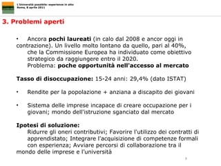 3. Problemi aperti L’Università possibile: esperienze in atto Roma, 8 aprile 2011 Ancora  pochi laureati  (in calo dal 2008 e ancor oggi in  contrazione). Un livello molto lontano da quello, pari al 40%,  che la Commissione Europea ha individuato come obiettivo  strategico da raggiungere entro il 2020.  Problema:  poche opportunità nell'accesso al mercato Tasso di disoccupazione:  15-24 anni: 29,4% (dato ISTAT) Rendite per la popolazione + anziana a discapito dei giovani Sistema delle imprese incapace di creare occupazione per i  giovani; mondo dell'istruzione sganciato dal mercato Ipotesi di soluzione: Ridurre gli oneri contributivi; Favorire l'utilizzo dei contratti di  apprendistato; Integrare l'acquisizione di competenze formali  con esperienza; Avviare percorsi di collaborazione tra il  mondo delle imprese e l’università 