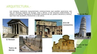 ARQUITECTURA.-
Los romanos realizaron monumentales construcciones que pueden apreciarse aún
hoy en diversos lugares de Europa, Asia y África. A los recursos tradicionales, la
piedra y el ladrillo, agregaron el hormigón (mezcla de cal, piedra volcánica y arena),
que hizo más durables y resistentes a sus obras.
El Panteón
Teatro de
Mérida
Arco de
Constantino
Iglesia de San
Martín
Torre de Pisa
 