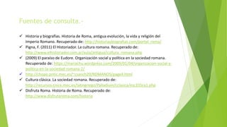 Fuentes de consulta.-
 Historia y biografías. Historia de Roma, antigua evolución, la vida y religión del
Imperio Romano. Recuperado de: http://historiaybiografias.com/portal_roma/
 Pigna, F. (2011) El Historiador. La cultura romana. Recuperado de:
http://www.elhistoriador.com.ar/aula/antigua/cultura_romana.php
 (2009) El paraíso de Eudore. Organización social y política en la sociedad romana.
Recuperado de: https://mariachu.wordpress.com/2009/01/04/organizacion-social-y-
politica-en-la-sociedad-romana-2/
 http://chopo.pntic.mec.es/~csanch20/ROMANOS/page4.html
 Cultura clásica. La sociedad romana. Recuperado de:
http://recursos.cnice.mec.es/latingriego/Palladium/cclasica/esc335ca1.php
 Disfruta Roma. Historia de Roma. Recuperado de:
http://www.disfrutaroma.com/historia
 