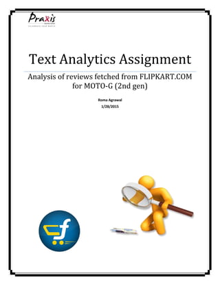 Text Analytics Assignment
Analysis of reviews fetched from FLIPKART.COM
for MOTO-G (2nd gen)
Roma Agrawal
1/28/2015
 
