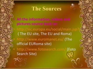 The Sources All the information, videos and pictures source back to:  http://ec.europa.eu/social/main.jsp?catId=518&langId=en  ( The EU site, The EU and Roma) http://www.euromanet.eu/  (The official EURoma site) http://www.fotosearch.com/  (Foto Search Site) 