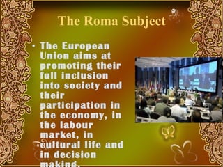 The Roma Subject The European Union aims at promoting their full inclusion into society and their participation in the economy, in the labour market, in cultural life and in decision making.  