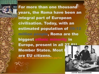 For more than one thousand years, the Roma have been an integral part of European civilisation. Today, with an estimated population of  10-12 million people , Roma are the biggest  ethnic minority  in Europe, present in all 27 EU Member States. Most Roma are EU citizens.   http://ec.europa.eu/social/main.jsp?catId=518&langId=en 
