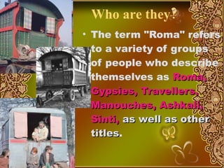 Who are they? T he term "Roma" refers to a variety of groups of people who describe themselves as  Roma, Gypsies, Travellers, Manouches, Ashkali, Sinti,  as well as other titles .  