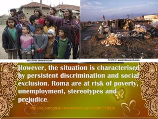However, the  situation is characterised by persistent discrimination and social exclusion. Roma are at risk of poverty, unemployment, stereotypes and prejudice .  http://ec.europa.eu/social/main.jsp?catId=518&langId=en&videosId=2444&vl=en 