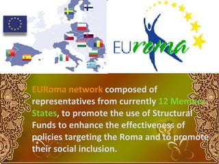 EURoma   network  composed of representatives from currently  12 Member States , to promote the use of Structural Funds to enhance the effectiveness of policies targeting the Roma and to promote their social inclusion.   