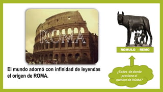 El mundo adornó con infinidad de leyendas
el origen de ROMA.
ROMULO - REMO
¿Sabes de donde
proviene el
nombre de ROMA?
 