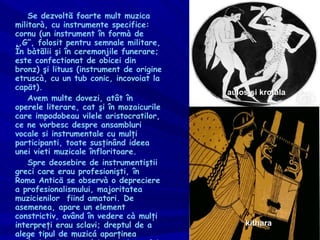 Se dezvoltã foarte mult muzica militarà, cu instrumente specifice: cornu (un instrument în formà de ,,G”, folosit pentru semnale militare, În bàtãlii şi în ceremonjile funerare; este confectionat de obicei din bronz) şi lituus (instrument de origine etruscà, cu un tub conic, incovoiat la capät). Avem multe dovezi, atât în operele literare, cat şi în mozaicurile care impodobeau vilele aristocratilor, ce ne vorbesc despre ansambluri vocale si instrumentale cu mulţi participanti, toate susţinând ideea unei vieti muzicale înfloritoare. Spre deosebire de instrumentiştii greci care erau profesionişti, în Roma Anticä se observà o depreciere a profesionalismului, majoritatea muzicienilor  fiind amatori. De asemenea, apare un element constrictiv, având în vedere cà mulţi interpreţi erau sclavi; dreptul de a alege tipul de muzicá aparţinea exclusiv aristocratului, proprietarului. kithara aulos şi krotala 