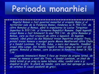Perioada monarhiei Regatul Roman  a fost guvernul monarhal al oraşului  Roma  şi al teritoriilor sale de la Fondarea Romei, fondarea sa în  753  î.Hr .  de către  Romulus şi Remus , până la expulzarea lui  Lucius   Tarquinius   Superbus  în  510  î.Hr .  şi formarea  Republicii Romane . După legendă, oraşul Roma a fost întemeiat în anul 753 î.Hr. de către Romulus şi Remus, care au fost crescuţi de către o lupoaică. În legenda romană, când grecii au dus  Războiul troian  împotriva oraşului  Troia , prinţul troian  Aeneas  a navigat peste  Marea  Mediterană  către  Italia  şi a fondat  Lavinium . Fiul său, Iulus, a mers mai departe, fondând oraşul  Alba  Longa . Din familia regală a Albei Longa au venit cei doi gemeni, Romulus şi Remus, care au purces la fondarea Romei în 753 î.Hr . Legenda intemeierii Romei îi face pe troieni de origine  latină , de vreme ce Aeneas a venit din Troia, a fondat Lavinium, un ţinut de  limbă latină  şi un oraş cu nume latinesc Alba, cuvânt care a şi dispărut la alţii, în afară de  români , care sunt mai aproape pe hartă de cetatea în cauză asediată de  greci . 