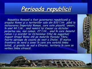 Perioada republicii Republica Romană  a fost guvernarea republicană a oraşului Romei şi a teritoriilor sale din  510  î.Hr .  până la instaurarea Imperiului Roman, care este plasată, uneori, în anul  44  î.Hr . , anul numirii lui  Caesar  ca dictator perpetuu sau, mai comun,  27  î.Hr . , anul în care Senatul roman i-a acordat lui  Octavianus  titlul de augustus|August Oraşul Roma stă pe malurile fluviului  Tibru , foarte aproape de coasta de vest a Italiei. El marca frontiera de nord a zonei în care era vorbită limba latină, şi graniţa de sud a  Etruriei , teritoriu în care se vorbea limba etruscă. 