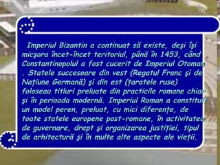 Imperiul Bizantin  a continuat să existe, deşi îşi micşora încet-încet teritoriul, până în 1453, când Constantinopolul a fost cucerit de  Imperiul Otoman . Statele succesoare din vest ( Regatul Franc  şi de Naţiune Germană) şi din est ( ţaratele ruse ) foloseau titluri preluate din practicile romane chiar şi în perioada modernă. Imperiul Roman a constituit un model peren, preluat, cu mici diferenţe, de toate statele europene post-romane, în activitatea de  guvernare ,  drept  şi organizarea  justiţiei , tipul de  arhitectură  şi în multe alte aspecte ale vieţii. 