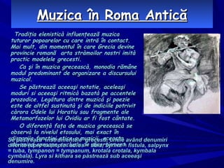 Muzica în Roma Antică Tradiţia elenisticà influenţeazã muzica tuturor popoarelor cu care inträ în contact. Mai mult, din momentul în care Grecia devine provincie romanã  arta stràmoilor nostri imità practic modelele grecesti. Ca şi în muzica greceascà, monodia rãmâne modul predominant de organizare a discursului muzical. Se pãstreazã aceeaşi notatie, aceleaşi moduri si aceeaşi ritmicà bazatà pe accentele prozodice. Legätura dintre muzicá şi poezie este de altfel sustinutà şi de indiciile potrivit càrora Odele lui Horatiu sau fragmente ale Metamorfozelor lui Ovidiu ar fi fost cântate. O diferenţà faţa de muzica greceascà se observà la nivelul etosului, mai exact în dispariia functiei etice a muzicii, aceasta devenind aproape exclusiv de divertisment. Se pàstreazä  instrumentele  grecesti, unele având denumiri diferite (spre exemplu: aulos = tibia, syrinx = fistula, salpynx = tuba, tympanon = tympanum, krotala crotala, kymbala cymbala). Lyra si kithara se pàstreazä sub aceeaşi denumire. 