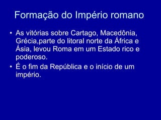 Formação do Império romano  As vitórias sobre Cartago, Macedônia, Grécia,parte do litoral norte da África e Ásia, levou Roma em um Estado rico e poderoso. É o fim da República e o início de um império. 