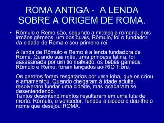 ROMA ANTIGA -  A LENDA SOBRE A ORIGEM DE ROMA. Rômulo e Remo são, segundo a mitologia romana, dois irmãos gêmeos, um dos quais, Rômulo, foi o fundador da cidade de Roma e seu primeiro rei. A lenda de Rômulo e Remo é a lenda fundadora de Roma. Quando sua mãe, uma princesa latina, foi assassinada por um tio malvado, os bebês gêmeos, Rômulo e Remo, foram lançados ao RIO Tibre. Os garotos foram resgatados por uma loba, que os criou e amamentou. Quando chegaram à idade adulta, resolveram fundar uma cidade, mas acabaram se desentendendo.  Tantos desentendimentos resultaram em uma luta de morte. Rômulo, o vencedor, fundou a cidade e deu-lhe o nome que desejou:ROMA.  