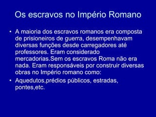 Os escravos no Império Romano A maioria dos escravos romanos era composta de prisioneiros de guerra, desempenhavam diversas funções desde carregadores até professores. Eram considerado mercadorias.Sem os escravos Roma não era nada. Eram responsáveis por construir diversas obras no Império romano como: Aquedutos,prédios públicos, estradas, pontes,etc. 