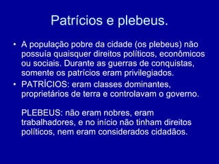Patrícios e plebeus. A população pobre da cidade (os plebeus) não possuía quaisquer direitos políticos, econômicos ou sociais. Durante as guerras de conquistas, somente os patrícios eram privilegiados.  PATRÍCIOS: eram classes dominantes, proprietários de terra e controlavam o governo. PLEBEUS: não eram nobres, eram trabalhadores, e no início não tinham direitos políticos, nem eram considerados cidadãos. 