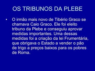 OS TRIBUNOS DA PLEBE O irmão mais novo de Tibério Graco se chamava Caio Graco. Ele foi eleito tribuno da Plebe e conseguiu aprovar medidas importantes. Uma dessas medidas foi a criação da lei Frumentária, que obrigava o Estado a vender o pão de trigo a preços baixos para os pobres de Roma.  