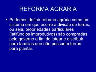 REFORMA AGRÁRIA Podemos definir reforma agrária como um sistema em que ocorre a divisão de terras, ou seja, propriedades particulares (latifúndios improdutivos) são compradas pelo governo a fim de lotear e distribuir para famílias que não possuem terras para plantar.  