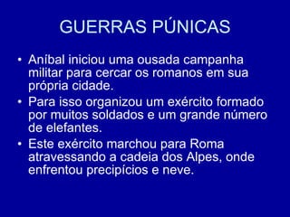 GUERRAS PÚNICAS Aníbal iniciou uma ousada campanha militar para cercar os romanos em sua própria cidade. Para isso organizou um exército formado por muitos soldados e um grande número de elefantes. Este exército marchou para Roma atravessando a cadeia dos Alpes, onde enfrentou precipícios e neve. 