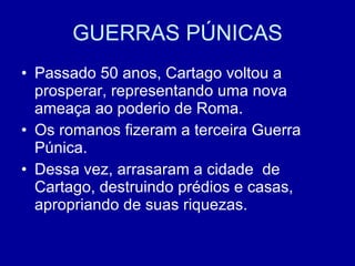 GUERRAS PÚNICAS Passado 50 anos, Cartago voltou a prosperar, representando uma nova ameaça ao poderio de Roma. Os romanos fizeram a terceira Guerra Púnica. Dessa vez, arrasaram a cidade  de Cartago, destruindo prédios e casas, apropriando de suas riquezas.  