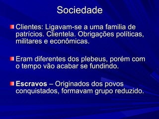 Sociedade Clientes: Ligavam-se a uma familia de patrícios. Clientela. Obrigações políticas, militares e econômicas. Eram diferentes dos plebeus, porém com o tempo vão acabar se fundindo. Escravos  – Originados dos povos conquistados, formavam grupo reduzido. 