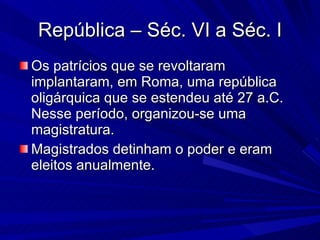 República – Séc. VI a Séc. I Os patrícios que se revoltaram implantaram, em Roma, uma república oligárquica que se estendeu até 27 a.C. Nesse período, organizou-se uma magistratura. Magistrados detinham o poder e eram eleitos anualmente. 