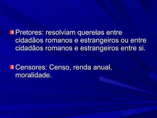 Pretores: resolviam querelas entre cidadãos romanos e estrangeiros ou entre cidadãos romanos e estrangeiros entre si. Censores: Censo, renda anual, moralidade. 