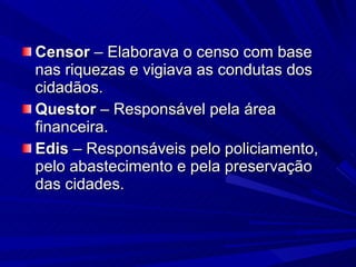 Censor  – Elaborava o censo com base nas riquezas e vigiava as condutas dos cidadãos. Questor  – Responsável pela área financeira. Edis  – Responsáveis pelo policiamento, pelo abastecimento e pela preservação das cidades. 