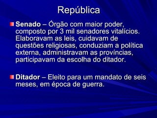 República Senado  – Órgão com maior poder, composto por 3 mil senadores vitalícios. Elaboravam as leis, cuidavam de questões religiosas, conduziam a política externa, administravam as províncias, participavam da escolha do ditador. Ditador  – Eleito para um mandato de seis meses, em época de guerra. 