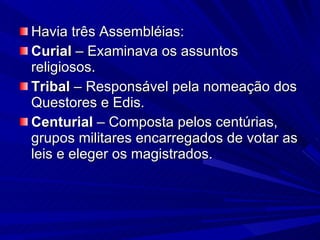 Havia três Assembléias: Curial  – Examinava os assuntos religiosos. Tribal  – Responsável pela nomeação dos Questores e Edis. Centurial  – Composta pelos centúrias, grupos militares encarregados de votar as leis e eleger os magistrados. 