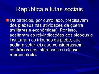 República e lutas sociais Os patrícios, por outro lado, precisavam dos plebeus nas atividades da guerra (militares e econômicas). Por isso, aceitaram as reivindicações dos plebeus e instituíram os tribunos da plebe, que podiam vetar leis que considerassem contrárias aos interesses da classe representada.  