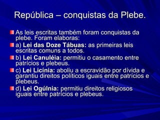 República – conquistas da Plebe. As leis escritas também foram conquistas da plebe. Foram elaboras:  a)  Lei das Doze Tábuas:  as primeiras leis escritas comuns a todos.  b)  Lei Canuléia:  permitiu o casamento entre patrícios e plebeus.  c)  Lei Licínia:  aboliu a escravidão por dívida e garantiu direitos políticos iguais entre patrícios e plebeus.  d)  Lei Ogúlnia:  permitiu direitos religiosos iguais entre patrícios e plebeus. 