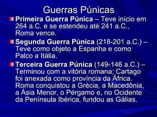 Guerras Púnicas Primeira   Guerra   Púnica  – Teve início em 264 a.C. e se estendeu até 241 a.C., Roma vence. Segunda Guerra Púnica  (218-201 a.C.) – Teve como objeto a Espanha e como Palco a Itália.  Terceira Guerra Púnica  (149-146 a.C.) – Terminou com a vitória romana; Cartago foi anexada como província da África. Roma conquistou a Grécia, a Macedônia, a Ásia Menor, o Pérgamo e, no Ocidente da Península Ibérica, fundou as Gálias. 