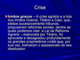 Crise Irmãos gracos  – A crise agrária e a luta dos irmãos Gracos, Tibério e Caio, que, eleitos sucessivamente tribunos, propuseram reformas sociais, dentre as quais podemos citar, a Lei de Reforma Agrária – elaborada por Tibério, foi aprovada e desagradou profundamente os grandes proprietários rurais que, por sua vez, tramaram o assassinato do seu idealizador. 