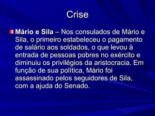 Crise Mário e Sila  – Nos consulados de Mário e Sila, o primeiro estabeleceu o pagamento de salário aos soldados, o que levou à entrada de pessoas pobres no exército e diminuiu os privilégios da aristocracia. Em função de sua política, Mário foi assassinado pelos seguidores de Sila, com a ajuda do Senado. 