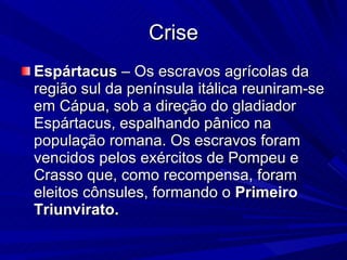 Crise Espártacus  – Os escravos agrícolas da região sul da península itálica reuniram-se em Cápua, sob a direção do gladiador Espártacus, espalhando pânico na população romana. Os escravos foram vencidos pelos exércitos de Pompeu e Crasso que, como recompensa, foram eleitos cônsules, formando o  Primeiro Triunvirato.   