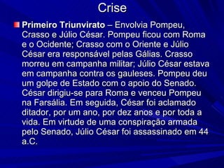 Crise Primeiro Triunvirato  – Envolvia Pompeu, Crasso e Júlio César. Pompeu ficou com Roma e o Ocidente; Crasso com o Oriente e Júlio César era responsável pelas Gálias. Crasso morreu em campanha militar; Júlio César estava em campanha contra os gauleses. Pompeu deu um golpe de Estado com o apoio do Senado. César dirigiu-se para Roma e venceu Pompeu na Farsália. Em seguida, César foi aclamado ditador, por um ano, por dez anos e por toda a vida. Em virtude de uma conspiração armada pelo Senado, Júlio César foi assassinado em 44 a.C. 