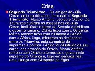 Crise Segundo Triunvirato  – Os amigos de Júlio César, anti-republicanos, formaram o  Segundo Triunvirato : Marco Antônio, Lépido e Otávio. Os Triunviros puniram os assassinos de Júlio César, instituíram o terror ao Senado e dividiram o governo romano: Otávio ficou com o Ocidente, Marco Antônio ficou com o Oriente e Lépido com a África. Logo, afloraram as rivalidades entre os Triunviros pela conquista da supremacia política. Lépido foi destituído de seu cargo, sob pressão de Otávio. Marco Antônio rompeu com Otávio e tornou-se o governante supremo do Oriente e, logo em seguida, fez uma aliança com Cleópatra do Egito.  