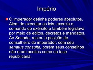 Império O imperador detinha poderes absolutos. Além de executar as leis, exercia o comando do exército e também legislava por meio de editos, decretos e mandatos. Ao Senado, restou a posição de conselheiro do imperador, com seu  senatus consulta,  porém seus conselhos não eram aceitos como na fase republicana. 