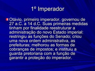 1º Imperador Otávio, primeiro imperador, governou de 27 a.C. a 14 d.C. Suas primeiras medidas tinham por finalidade reestruturar a administração do novo Estado imperial: restringiu as funções do Senado; criou uma nova ordem administrativa, as prefeituras; melhorou as formas de cobranças de impostos; e instituiu a guarda pretoriana com a função de garantir a proteção do imperador. 